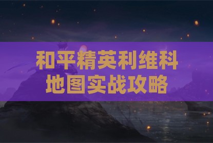 和平精英利维科地图实战攻略